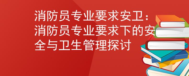 消防员专业要求安卫：消防员专业要求下的安全与卫生管理探讨