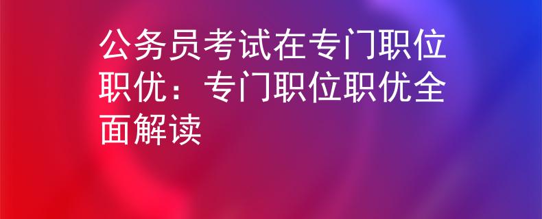 公务员考试在专门职位职优：专门职位职优全面解读