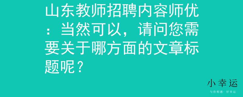 山东教师招聘内容师优：当然可以，请问您需要关于哪方面的文章标题呢？