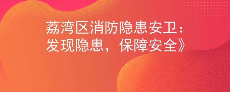 荔湾区消防隐患安卫：发现隐患，保障安全》