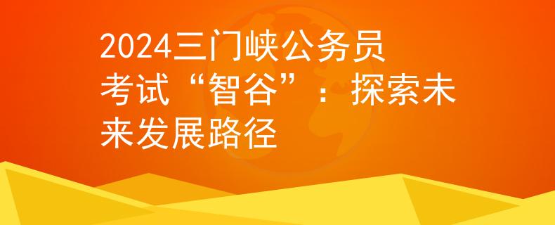 2024三门峡公务员考试“智谷”：探索未来发展路径