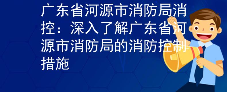 广东省河源市消防局消控：深入了解广东省河源市消防局的消防控制措施