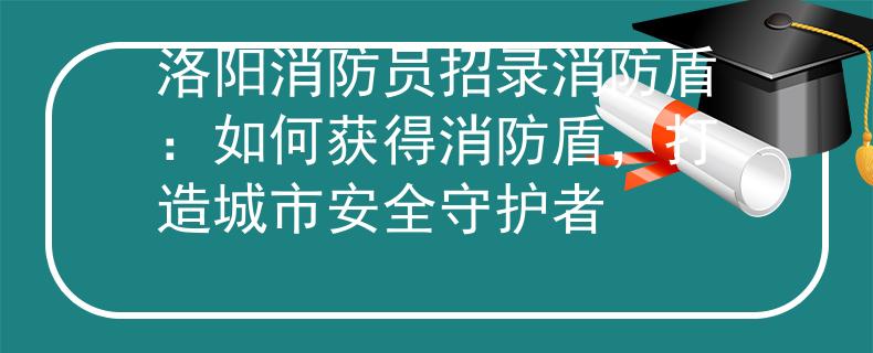 洛阳消防员招录消防盾：如何获得消防盾，打造城市安全守护者