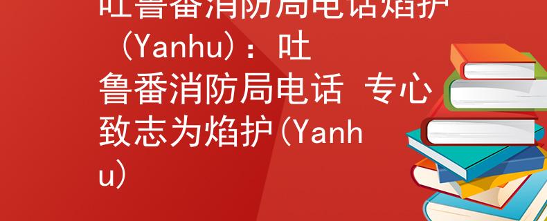 吐鲁番消防局电话焰护 (Yanhu)：吐鲁番消防局电话 专心致志为焰护(Yanhu)