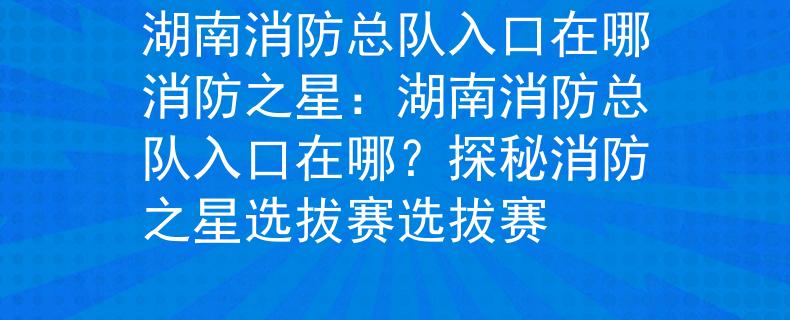 湖南消防总队入口在哪消防之星：湖南消防总队入口在哪？探秘消防之星选拔赛选拔赛
