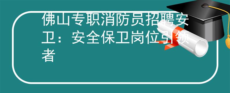 佛山专职消防员招聘安卫：安全保卫岗位引领者