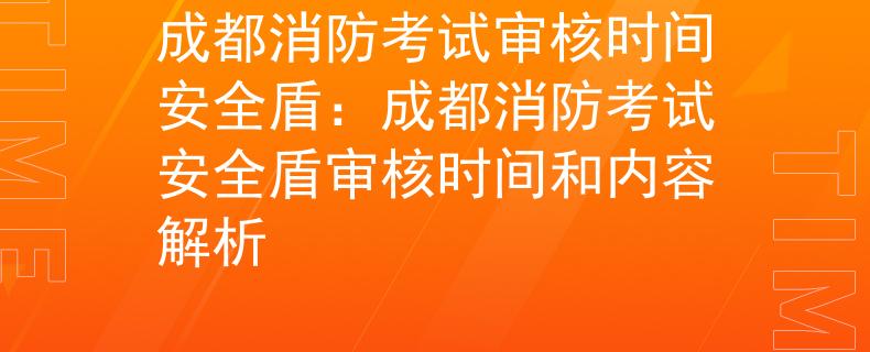 成都消防考试审核时间安全盾：成都消防考试安全盾审核时间和内容解析