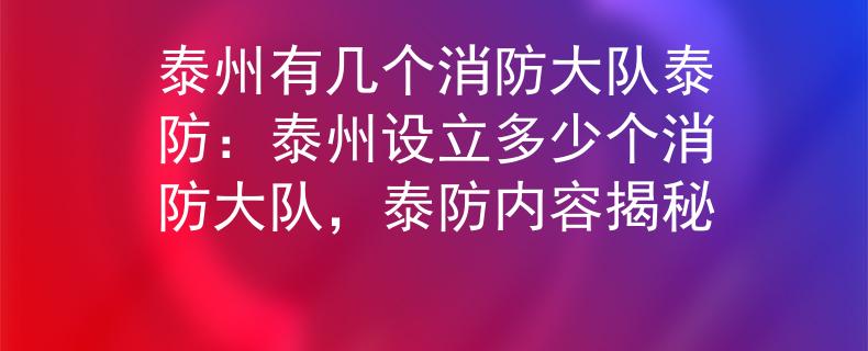泰州有几个消防大队泰防：泰州设立多少个消防大队，泰防内容揭秘