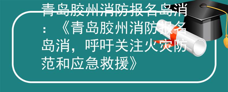 青岛胶州消防报名岛消：《青岛胶州消防报名岛消，呼吁关注火灾防范和应急救援》