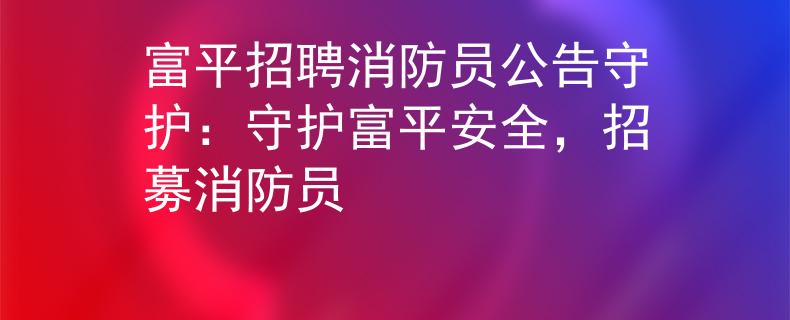 富平招聘消防员公告守护：守护富平安全，招募消防员