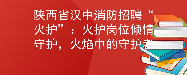 陕西省汉中消防招聘“火护”：火护岗位倾情守护，火焰中的守护者