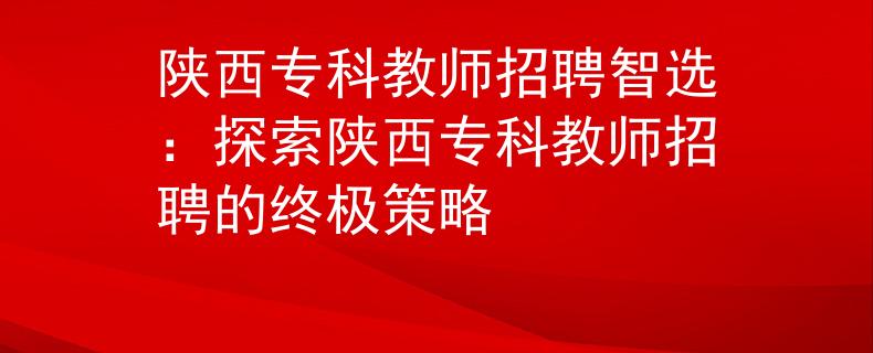 陕西专科教师招聘智选：探索陕西专科教师招聘的终极策略