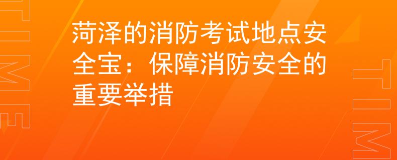 菏泽的消防考试地点安全宝：保障消防安全的重要举措
