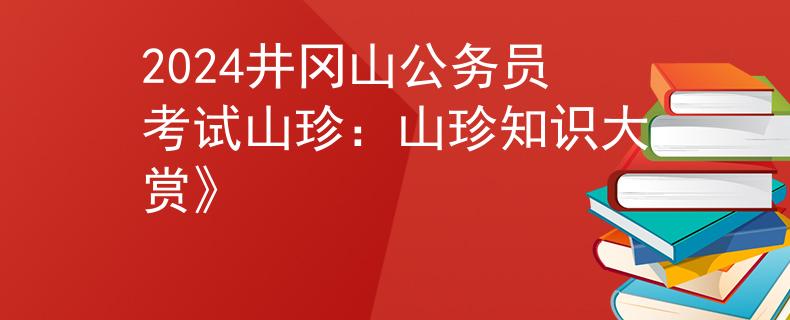 2024井冈山公务员考试山珍：山珍知识大赏》