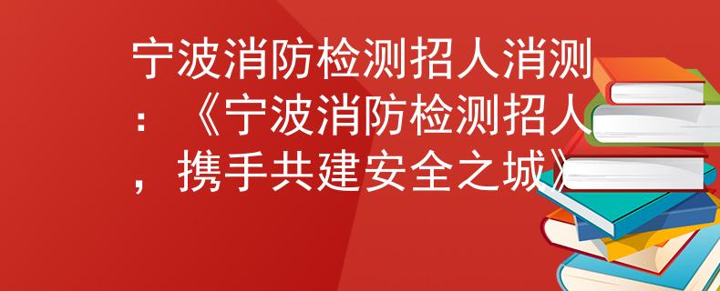 宁波消防检测招人消测：《宁波消防检测招人，携手共建安全之城》