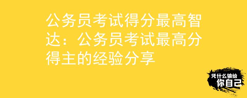 公务员考试得分最高智达：公务员考试最高分得主的经验分享