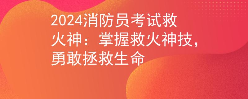 2024消防员考试救火神：掌握救火神技，勇敢拯救生命