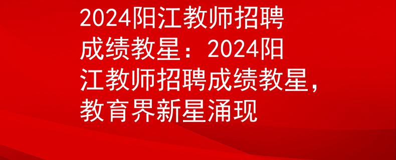 2024阳江教师招聘成绩教星：2024阳江教师招聘成绩教星，教育界新星涌现