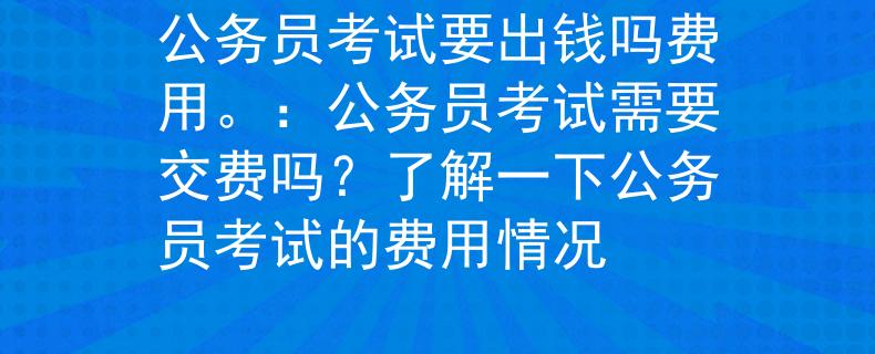 公务员考试要出钱吗费用。：公务员考试需要交费吗？了解一下公务员考试的费用情况