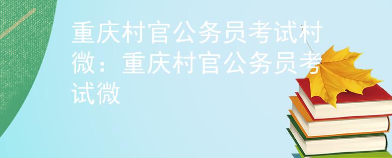 重庆村官公务员考试村微：重庆村官公务员考试微