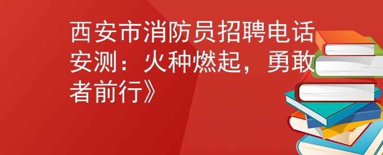 西安市消防员招聘电话安测：火种燃起，勇敢者前行》