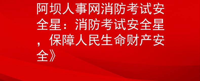 阿坝人事网消防考试安全星：消防考试安全星，保障人民生命财产安全》
