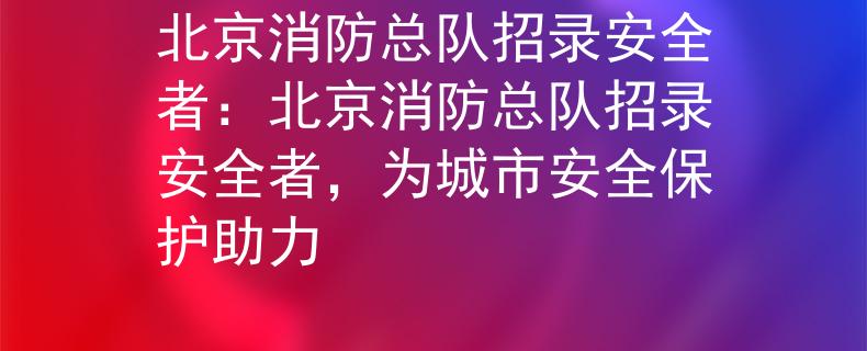 北京消防总队招录安全者：北京消防总队招录安全者，为城市安全保护助力