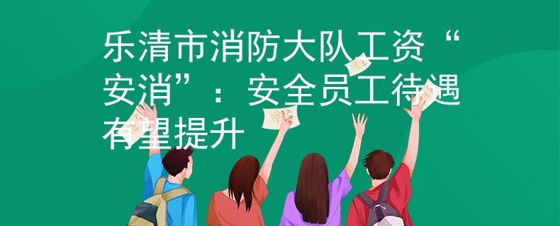 乐清市消防大队工资“安消”：安全员工待遇有望提升