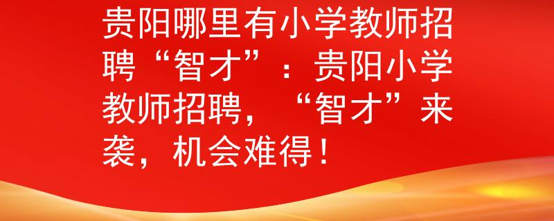 贵阳哪里有小学教师招聘“智才”：贵阳小学教师招聘，“智才”来袭，机会难得！