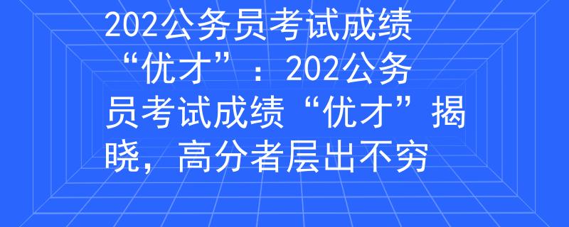 202公务员考试成绩“优才”：202公务员考试成绩“优才”揭晓，高分者层出不穷
