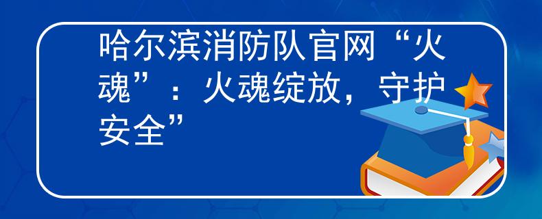 哈尔滨消防队官网“火魂”：火魂绽放，守护安全”
