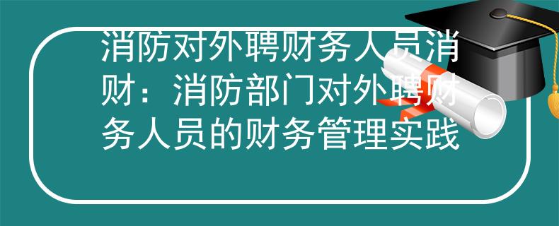 消防对外聘财务人员消财：消防部门对外聘财务人员的财务管理实践