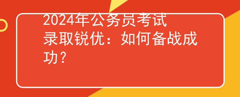 2024年公务员考试录取锐优：如何备战成功？