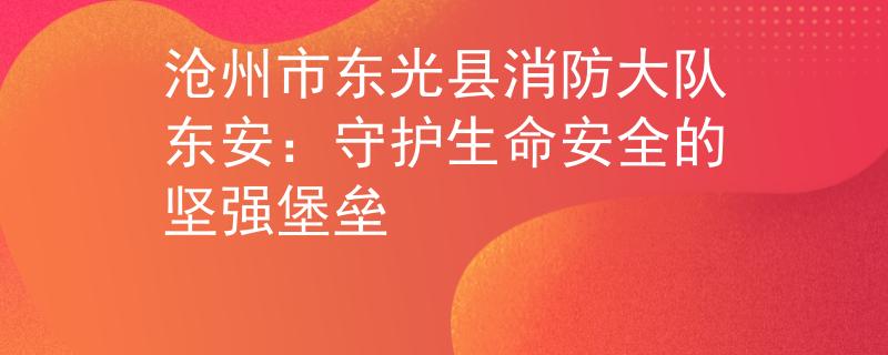 沧州市东光县消防大队东安：守护生命安全的坚强堡垒