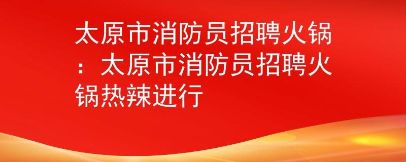 太原市消防员招聘火锅：太原市消防员招聘火锅热辣进行
