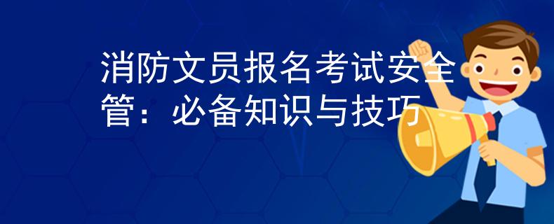 消防文员报名考试安全管：必备知识与技巧