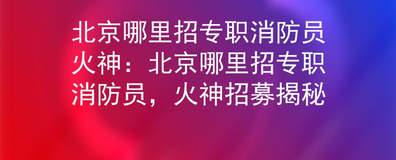 北京哪里招专职消防员火神：北京哪里招专职消防员，火神招募揭秘