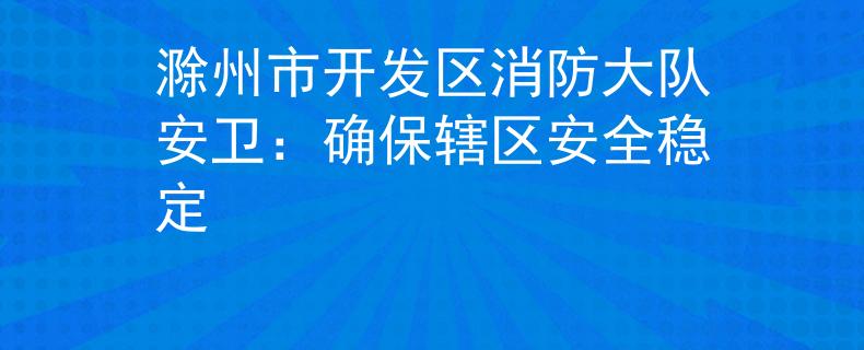 滁州市开发区消防大队安卫：确保辖区安全稳定