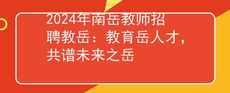 2024年南岳教师招聘教岳：教育岳人才，共谱未来之岳