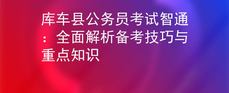 库车县公务员考试智通：全面解析备考技巧与重点知识