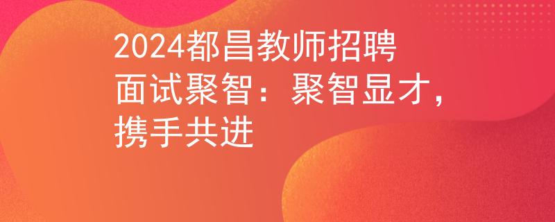 2024都昌教师招聘面试聚智：聚智显才，携手共进
