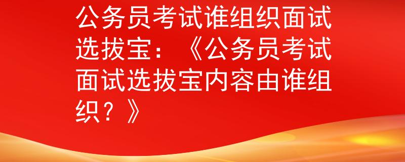 公务员考试谁组织面试选拔宝：《公务员考试面试选拔宝内容由谁组织？》