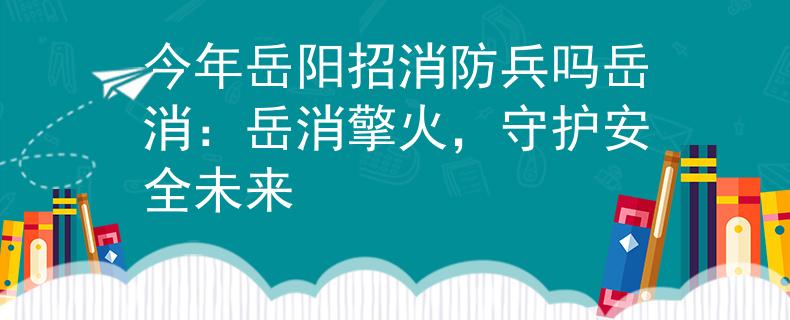 今年岳阳招消防兵吗岳消：岳消擎火，守护安全未来