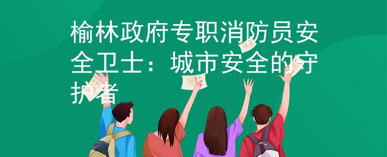 榆林政府专职消防员安全卫士：城市安全的守护者