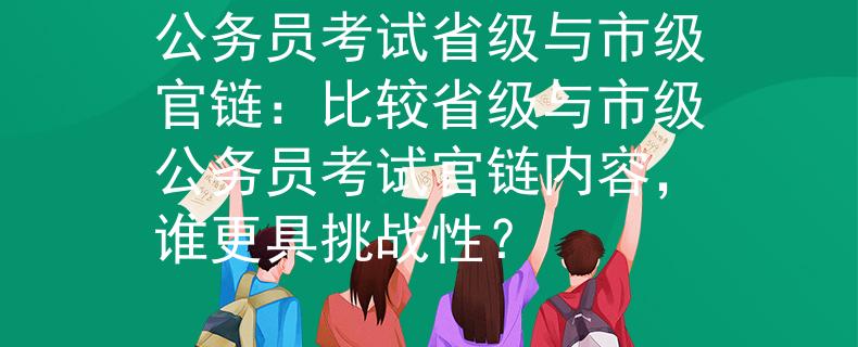 公务员考试省级与市级官链：比较省级与市级公务员考试官链内容，谁更具挑战性？