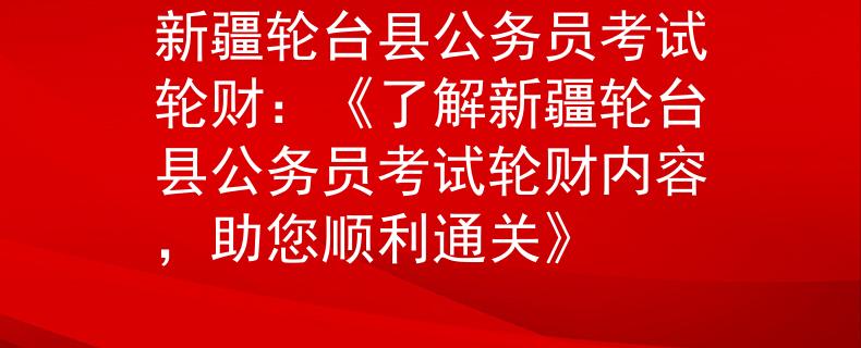 新疆轮台县公务员考试轮财：《了解新疆轮台县公务员考试轮财内容，助您顺利通关》