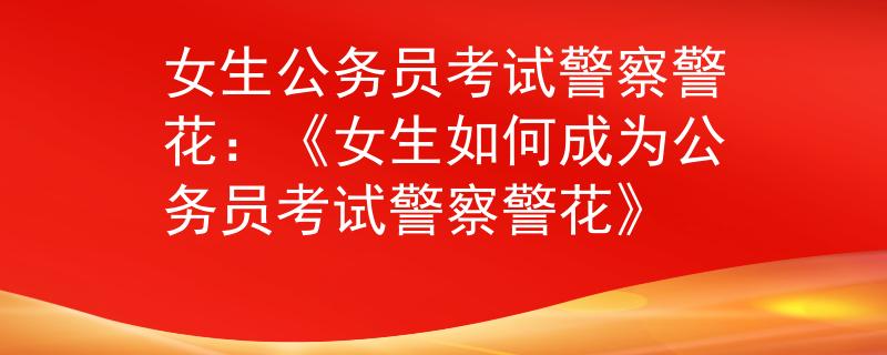 女生公务员考试警察警花：《女生如何成为公务员考试警察警花》