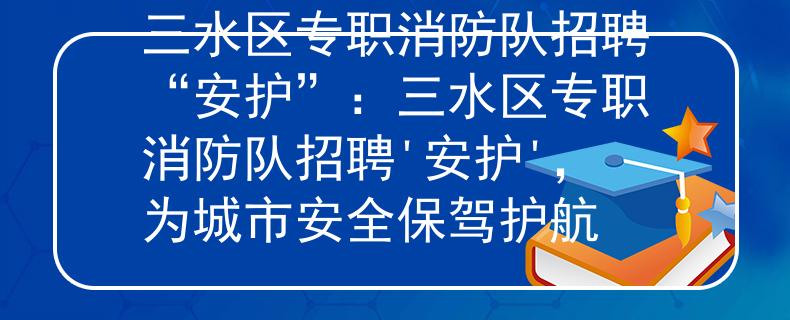 三水区专职消防队招聘“安护”：三水区专职消防队招聘'安护'，为城市安全保驾护航