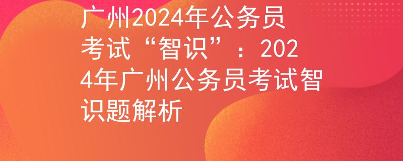 广州2024年公务员考试“智识”：2024年广州公务员考试智识题解析