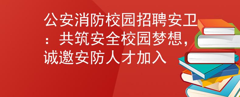 公安消防校园招聘安卫：共筑安全校园梦想，诚邀安防人才加入